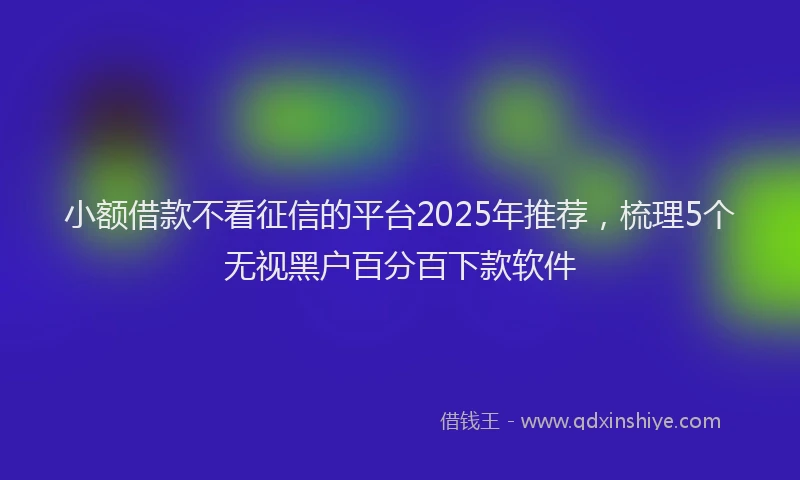 小额借款不看征信的平台2025年推荐，梳理5个无视黑户百分百下款软件