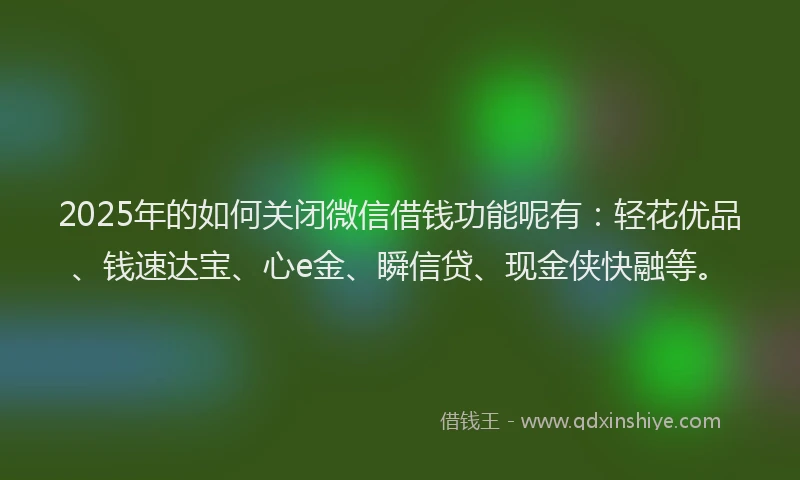 2025年的如何关闭微信借钱功能呢有：轻花优品、钱速达宝、心e金、瞬信贷、现金侠快融等。