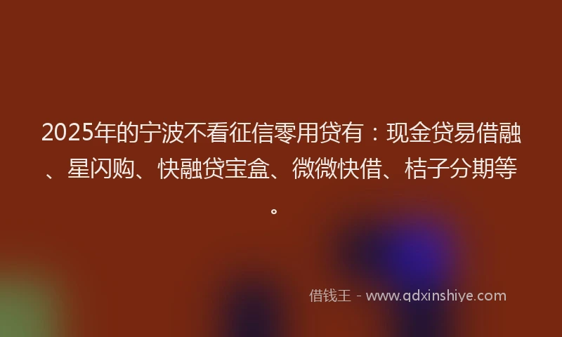 2025年的宁波不看征信零用贷有：现金贷易借融、星闪购、快融贷宝盒、微微快借、桔子分期等。