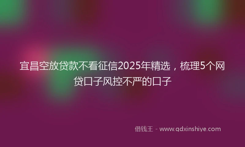 宜昌空放贷款不看征信2025年精选，梳理5个网贷口子风控不严的口子