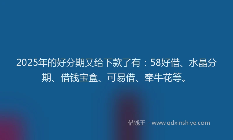 2025年的好分期又给下款了有：58好借、水晶分期、借钱宝盒、可易借、牵牛花等。