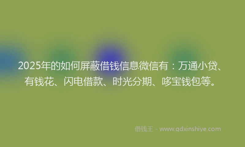 2025年的如何屏蔽借钱信息微信有：万通小贷、有钱花、闪电借款、时光分期、哆宝钱包等。