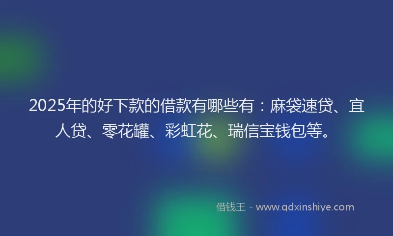 2025年的好下款的借款有哪些有：麻袋速贷、宜人贷、零花罐、彩虹花、瑞信宝钱包等。