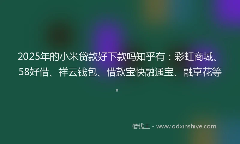 2025年的小米贷款好下款吗知乎有：彩虹商城、58好借、祥云钱包、借款宝快融通宝、融享花等。