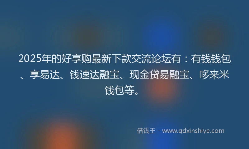 2025年的好享购最新下款交流论坛有：有钱钱包、享易达、钱速达融宝、现金贷易融宝、哆来米钱包等。
