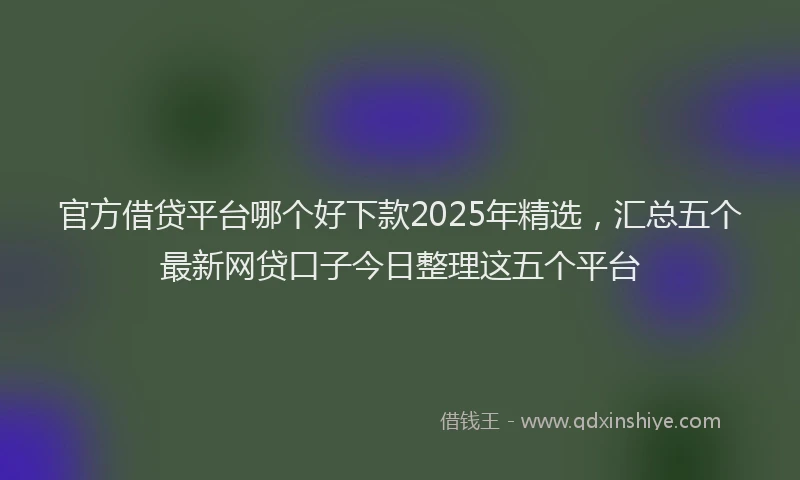 官方借贷平台哪个好下款2025年精选，汇总五个最新网贷口子今日整理这五个平台
