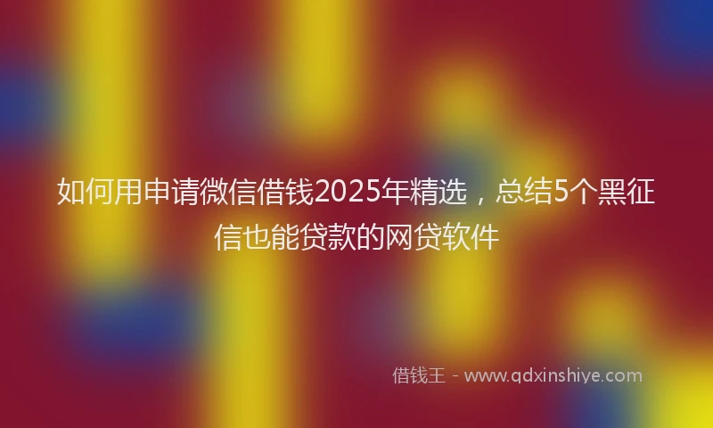 如何用申请微信借钱2025年精选，总结5个黑征信也能贷款的网贷软件