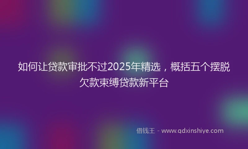 如何让贷款审批不过2025年精选，概括五个摆脱欠款束缚贷款新平台