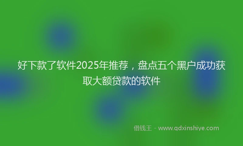 好下款了软件2025年推荐，盘点五个黑户成功获取大额贷款的软件