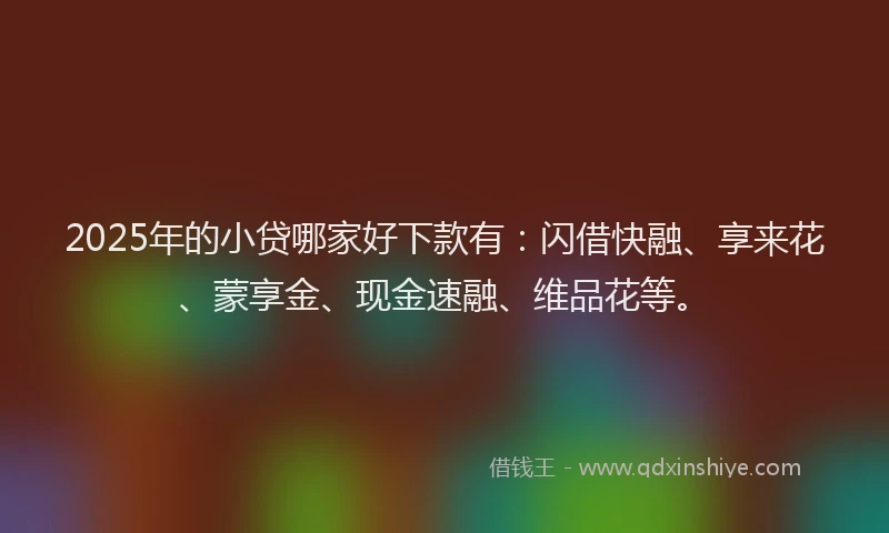 2025年的小贷哪家好下款有：闪借快融、享来花、蒙享金、现金速融、维品花等。