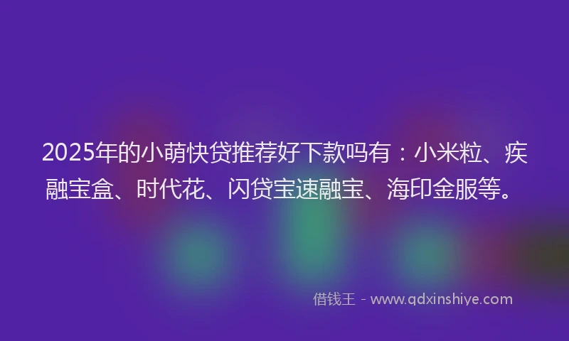 2025年的小萌快贷推荐好下款吗有：小米粒、疾融宝盒、时代花、闪贷宝速融宝、海印金服等。