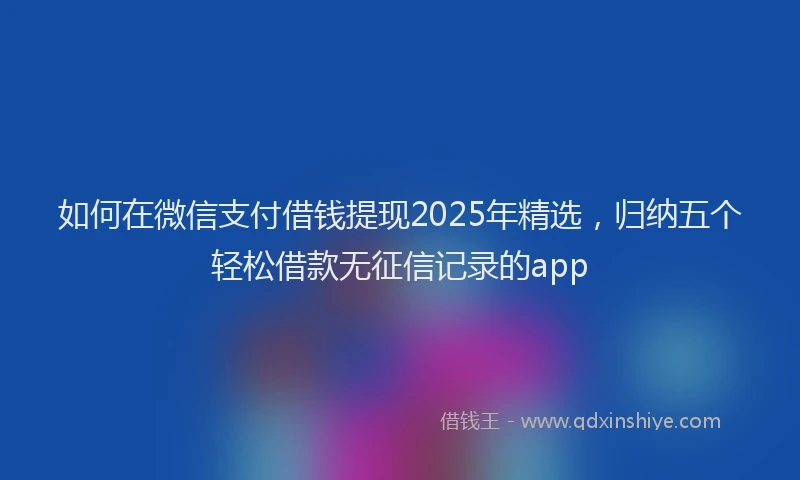 如何在微信支付借钱提现2025年精选，归纳五个轻松借款无征信记录的app