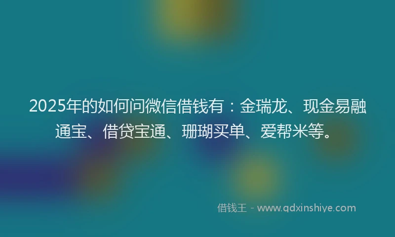 2025年的如何问微信借钱有：金瑞龙、现金易融通宝、借贷宝通、珊瑚买单、爱帮米等。