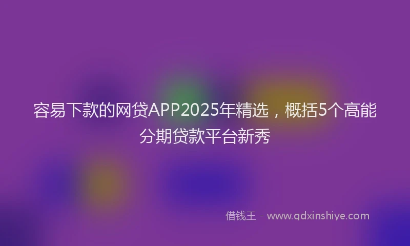 容易下款的网贷APP2025年精选，概括5个高能分期贷款平台新秀