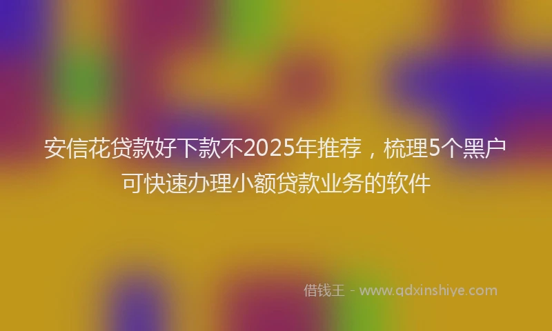 安信花贷款好下款不2025年推荐，梳理5个黑户可快速办理小额贷款业务的软件