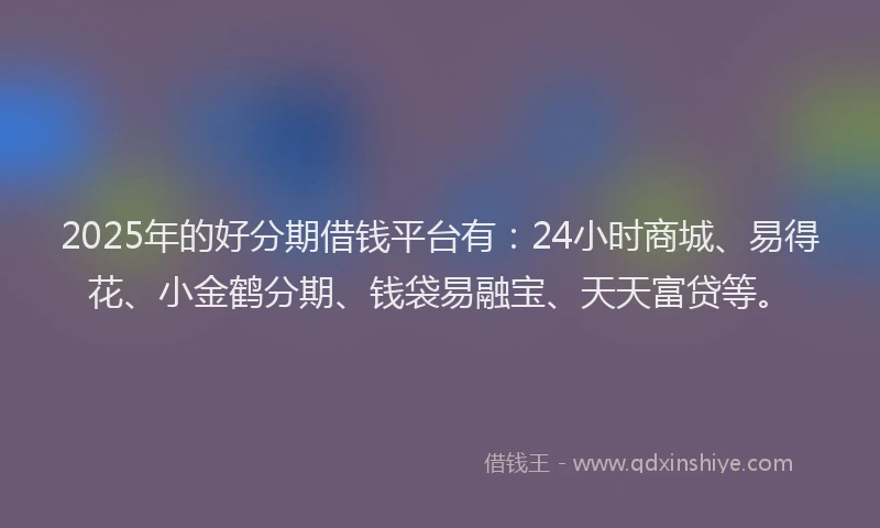 2025年的好分期借钱平台有：24小时商城、易得花、小金鹤分期、钱袋易融宝、天天富贷等。