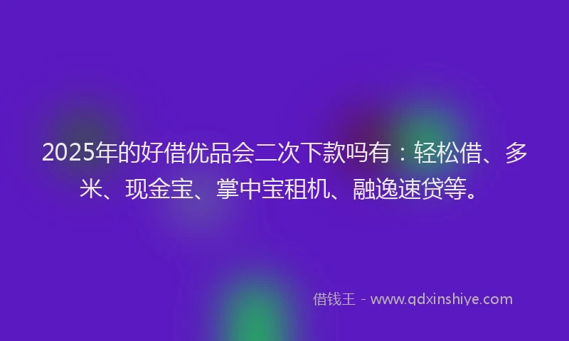 2025年的好借优品会二次下款吗有：轻松借、多米、现金宝、掌中宝租机、融逸速贷等。