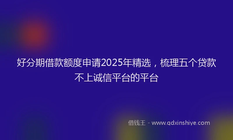 好分期借款额度申请2025年精选，梳理五个贷款不上诚信平台的平台