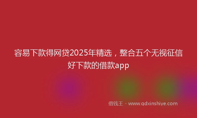 容易下款得网贷2025年精选，整合五个无视征信好下款的借款app
