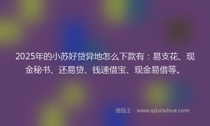 2025年的小苏好贷异地怎么下款有：易支花、现金秘书、还易贷、钱速借宝、现金易借等。