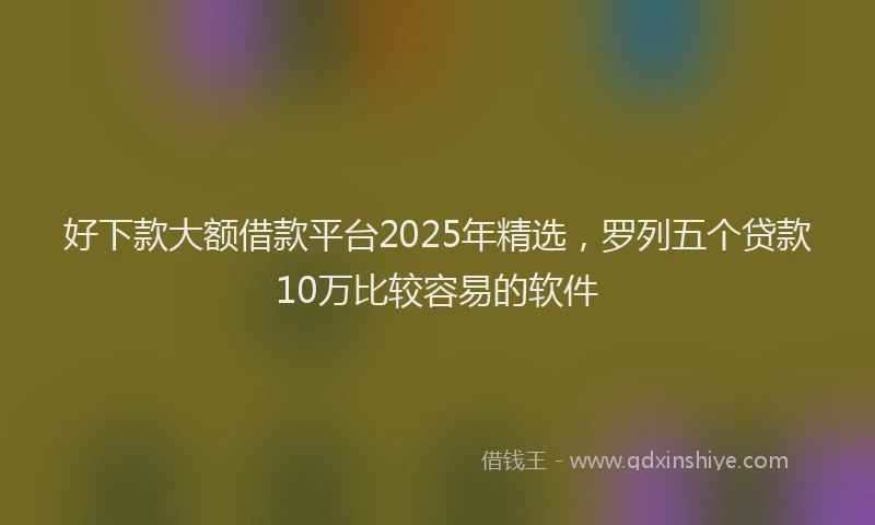 好下款大额借款平台2025年精选，罗列五个贷款10万比较容易的软件