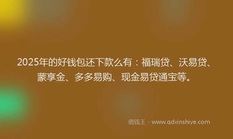 2025年的好钱包还下款么有：福瑞贷、沃易贷、蒙享金、多多易购、现金易贷通宝等。