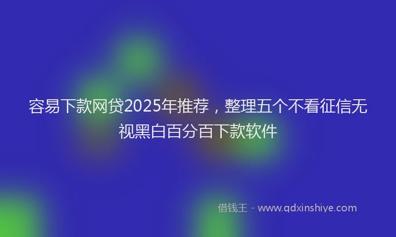 容易下款网贷2025年推荐，整理五个不看征信无视黑白百分百下款软件