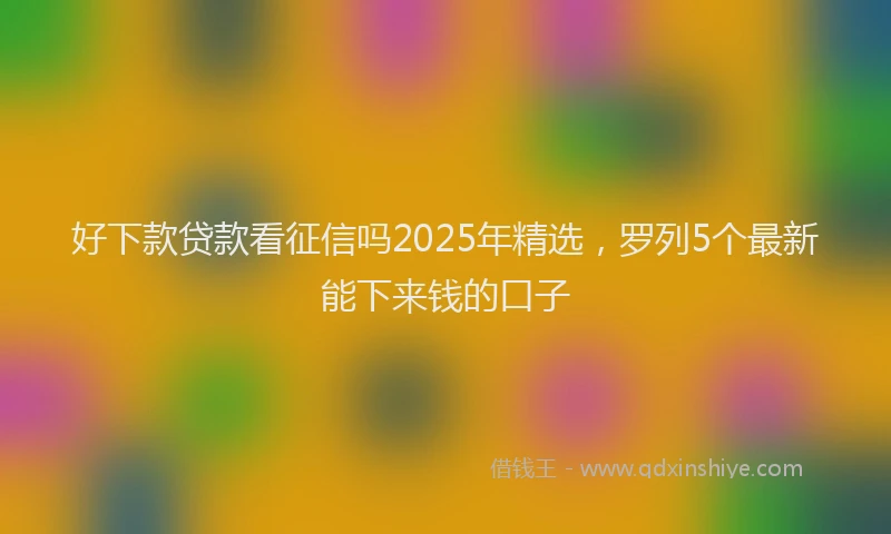好下款贷款看征信吗2025年精选，罗列5个最新能下来钱的口子
