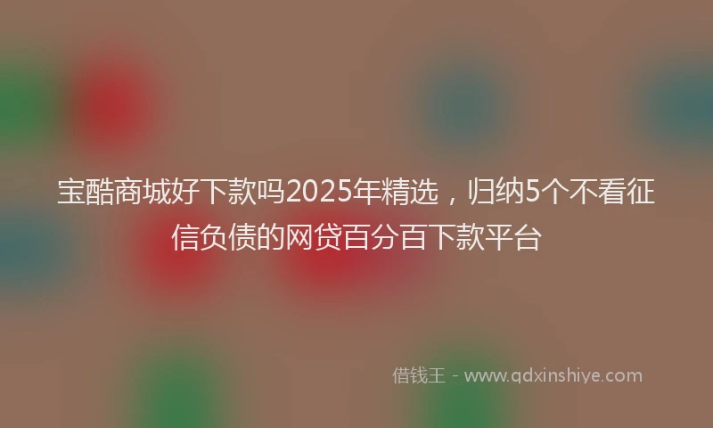 宝酷商城好下款吗2025年精选，归纳5个不看征信负债的网贷百分百下款平台