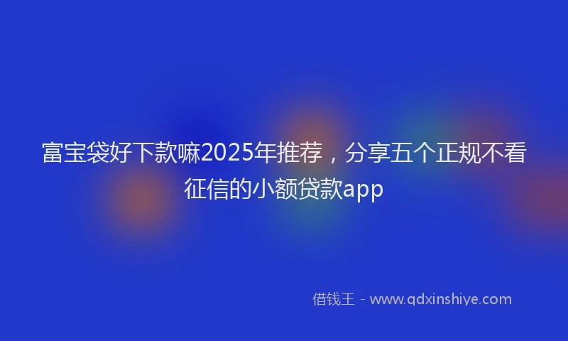 富宝袋好下款嘛2025年推荐，分享五个正规不看征信的小额贷款app