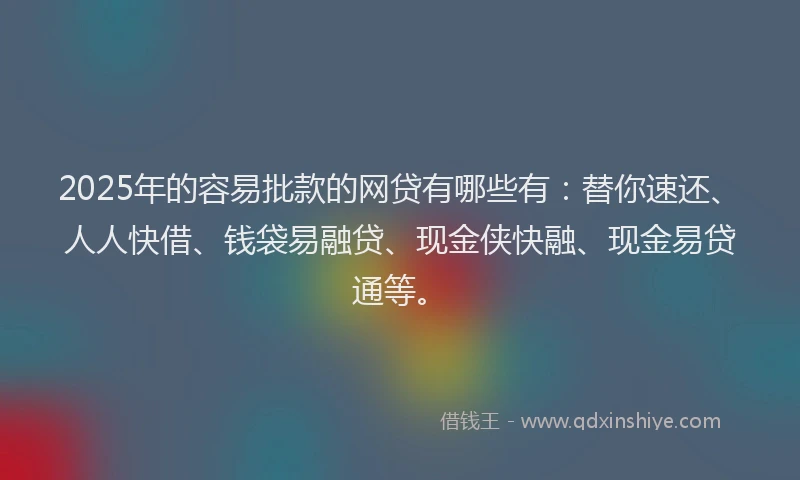 2025年的容易批款的网贷有哪些有：替你速还、人人快借、钱袋易融贷、现金侠快融、现金易贷通等。