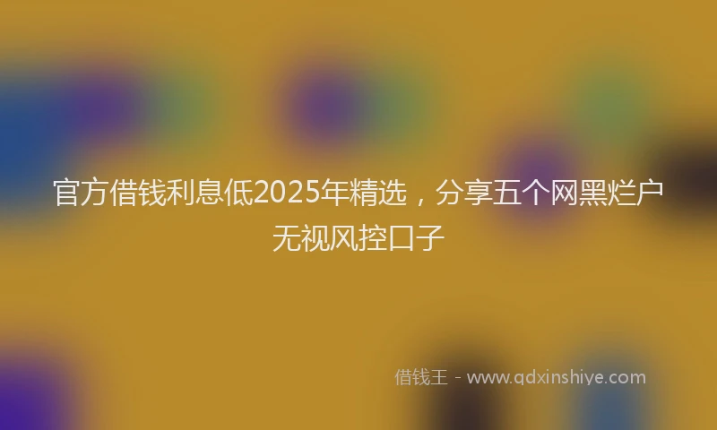 官方借钱利息低2025年精选，分享五个网黑烂户无视风控口子