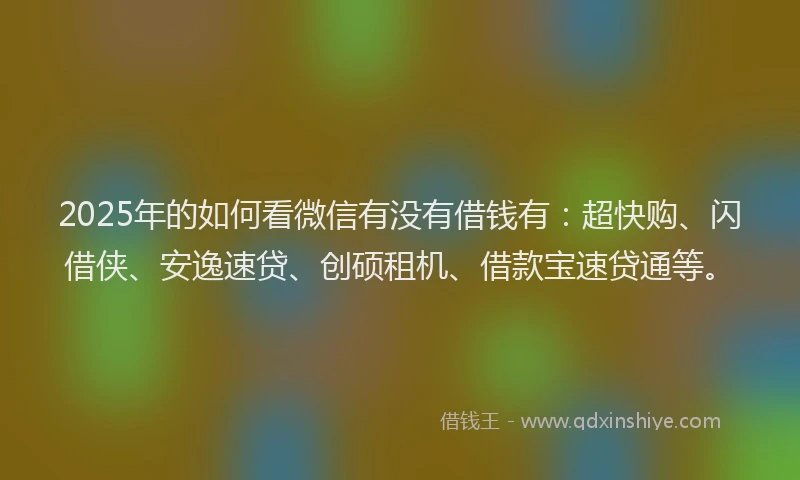 2025年的如何看微信有没有借钱有：超快购、闪借侠、安逸速贷、创硕租机、借款宝速贷通等。