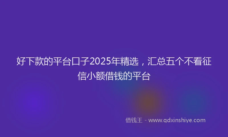 好下款的平台口子2025年精选，汇总五个不看征信小额借钱的平台
