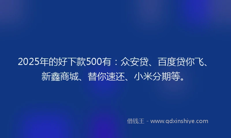 2025年的好下款500有：众安贷、百度贷你飞、新鑫商城、替你速还、小米分期等。
