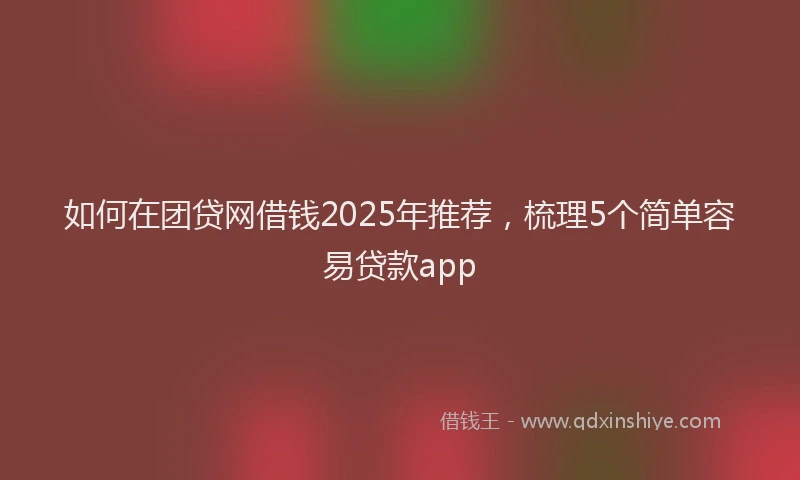 如何在团贷网借钱2025年推荐，梳理5个简单容易贷款app