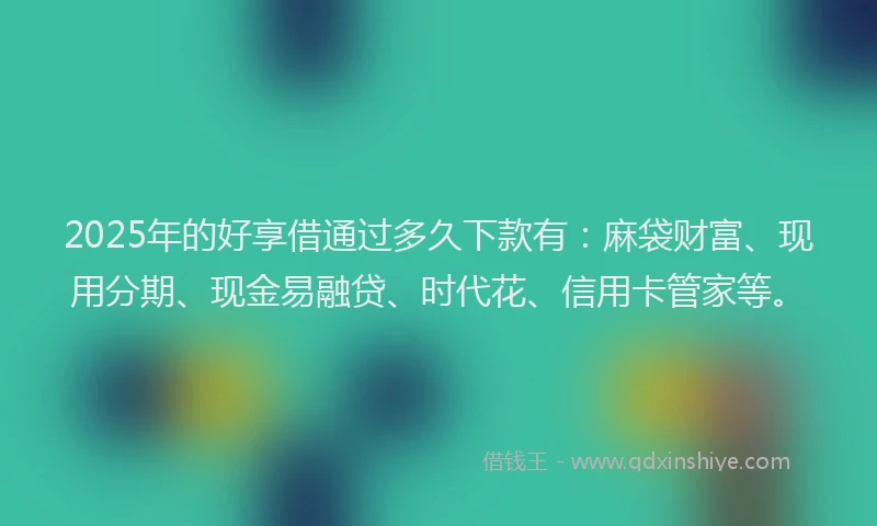 2025年的好享借通过多久下款有：麻袋财富、现用分期、现金易融贷、时代花、信用卡管家等。