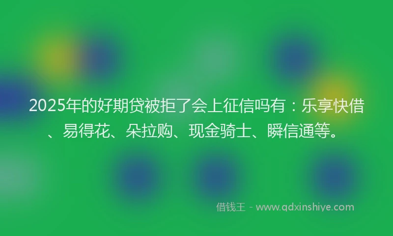2025年的好期贷被拒了会上征信吗有：乐享快借、易得花、朵拉购、现金骑士、瞬信通等。