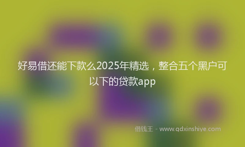 好易借还能下款么2025年精选，整合五个黑户可以下的贷款app
