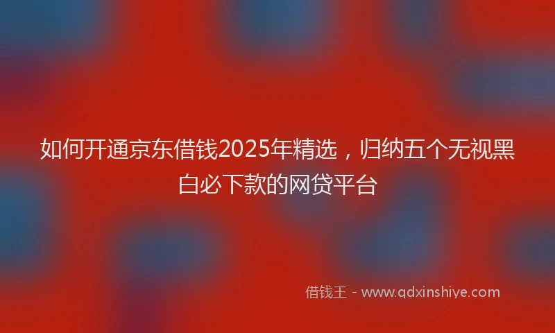 如何开通京东借钱2025年精选，归纳五个无视黑白必下款的网贷平台