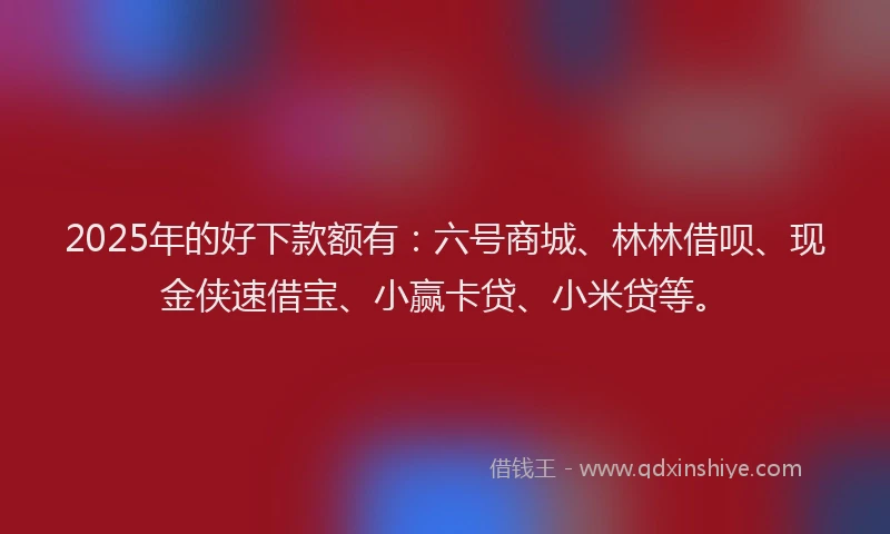 2025年的好下款额有：六号商城、林林借呗、现金侠速借宝、小赢卡贷、小米贷等。