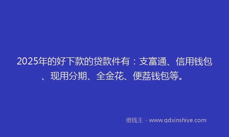 2025年的好下款的贷款件有：支富通、信用钱包、现用分期、全金花、便荔钱包等。
