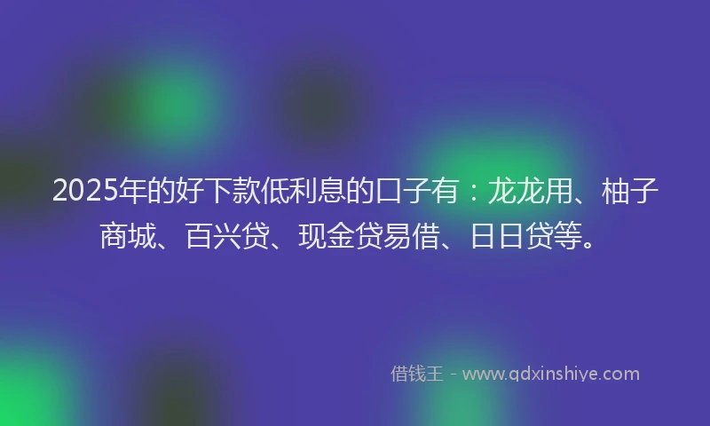 2025年的好下款低利息的口子有：龙龙用、柚子商城、百兴贷、现金贷易借、日日贷等。