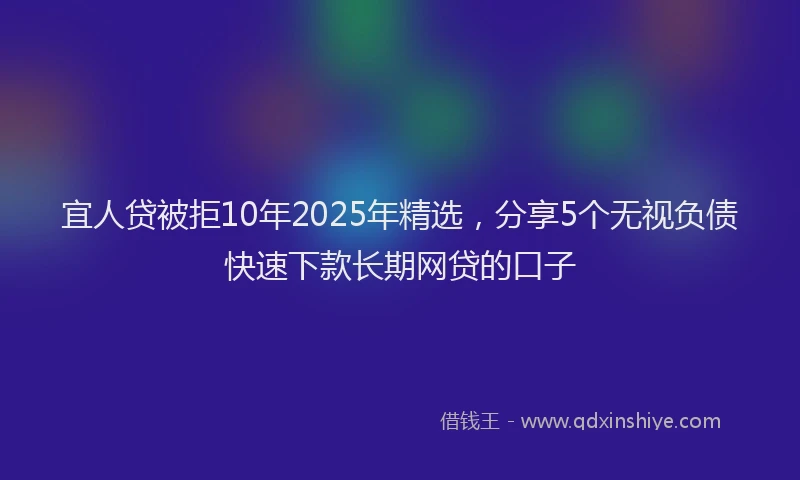 宜人贷被拒10年2025年精选，分享5个无视负债快速下款长期网贷的口子