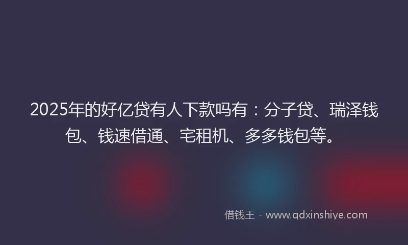 2025年的好亿贷有人下款吗有：分子贷、瑞泽钱包、钱速借通、宅租机、多多钱包等。