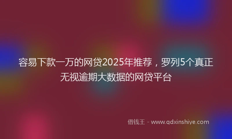 容易下款一万的网贷2025年推荐，罗列5个真正无视逾期大数据的网贷平台
