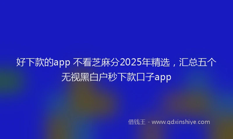 好下款的app 不看芝麻分2025年精选，汇总五个无视黑白户秒下款口子app