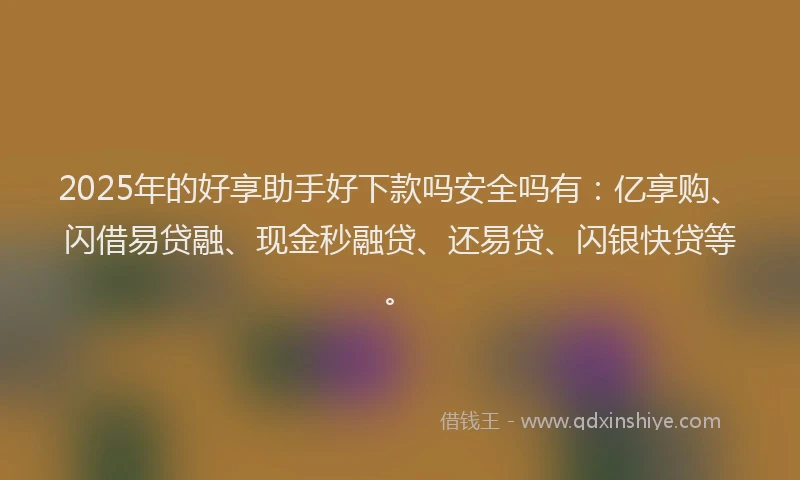 2025年的好享助手好下款吗安全吗有：亿享购、闪借易贷融、现金秒融贷、还易贷、闪银快贷等。