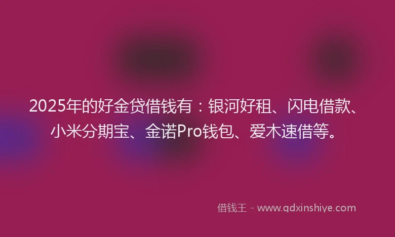 2025年的好金贷借钱有：银河好租、闪电借款、小米分期宝、金诺Pro钱包、爱木速借等。