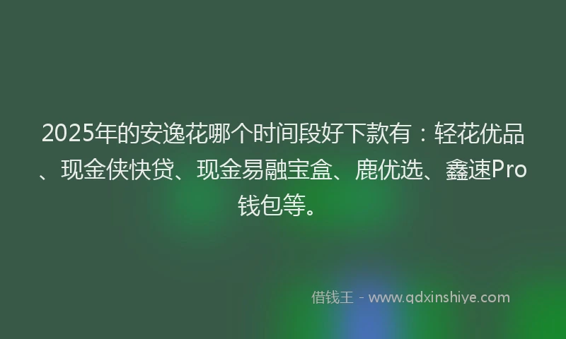 2025年的安逸花哪个时间段好下款有：轻花优品、现金侠快贷、现金易融宝盒、鹿优选、鑫速Pro钱包等。